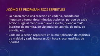 ¿CÓMO SE PROPAGAN ESOS ESPÍRITUS? 
• Lo hacen como una reacción en cadena, cuando nos 
impulsan a tomar determinadas acciones, porque de cada 
acción surge al menos un nuevo espíritu, bueno o malo. 
Espíritus de mentira, de violencia de lascivia, de odio, de 
envidia, etc. 
• Cada mala acción repercute en la multiplicación de espíritus 
de maldad y cada buena acción hace crecer espíritus de 
bondad. 
 