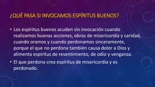 ¿QUÉ PASA SI INVOCAMOS ESPÍRITUS BUENOS? 
• Los espíritus buenos acuden sin invocación cuando 
realizamos buenas acciones, obras de misericordia y caridad, 
cuando oramos y cuando perdonamos sinceramente, 
porque el que no perdona también causa dolor a Dios y 
alimenta espíritus de resentimiento, de odio y venganza. 
• El que perdona crea espíritus de misericordia y es 
perdonado. 
 