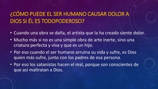 ¿CÓMO PUEDE EL SER HUMANO CAUSAR DOLOR A 
DIOS SI ÉL ES TODOPODEROSO? 
• Cuando una obra se daña, el artista que la ha creado siente dolor. 
• Mucho más si no es una simple obra de arte inerte, sino una 
criatura perfecta y viva y que es un hijo. 
• Por eso cuando el ser humano arruina su vida y sufre, es Dios 
quien más sufre, junto con los padres de esa persona. 
• Por eso los satanistas hacen el mal, porque son conscientes de 
que así maltratan a Dios. 
 