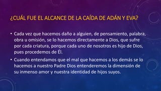 ¿CUÁL FUE EL ALCANCE DE LA CAÍDA DE ADÁN Y EVA? 
• Cada vez que hacemos daño a alguien, de pensamiento, palabra, 
obra u omisión, se lo hacemos directamente a Dios, que sufre 
por cada criatura, porque cada uno de nosotros es hijo de Dios, 
pues procedemos de Él. 
• Cuando entendamos que el mal que hacemos a los demás se lo 
hacemos a nuestro Padre Dios entenderemos la dimensión de 
su inmenso amor y nuestra identidad de hijos suyos. 
 