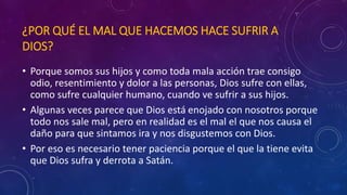 ¿POR QUÉ EL MAL QUE HACEMOS HACE SUFRIR A 
DIOS? 
• Porque somos sus hijos y como toda mala acción trae consigo 
odio, resentimiento y dolor a las personas, Dios sufre con ellas, 
como sufre cualquier humano, cuando ve sufrir a sus hijos. 
• Algunas veces parece que Dios está enojado con nosotros porque 
todo nos sale mal, pero en realidad es el mal el que nos causa el 
daño para que sintamos ira y nos disgustemos con Dios. 
• Por eso es necesario tener paciencia porque el que la tiene evita 
que Dios sufra y derrota a Satán. 
 