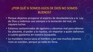 ¿POR QUÉ SI SOMOS HIJOS DE DIOS NO SOMOS 
BUENOS? 
• Porque dejamos prosperar el espíritu de desobediencia a la Ley 
de Dios y cedemos casi siempre a la tentación del mal, sin 
siquiera luchar. 
• Estamos contaminados de egoísmo y obramos mal para obtener 
los placeres, el poder y la riqueza, sin importar a quién dañamos 
o cuánto gastamos en nuestra búsqueda. 
• Lo mundano nunca sacia al hombre y por eso muchos jóvenes 
ricos se suicidan, porque ya nada les llena. 
 