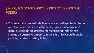 ¿POR QUÉ SI SOMOS HIJOS DE DIOS NO TENEMOS SU 
PODER? 
• Porque en el momento de la concepción el Espíritu Santo de 
nuestro Padre nos da la vida, pero el poder solo nos será 
dado cuando demostremos merecerlo tratando de ser 
iguales a nuestro Padre en cuando a la práctica del bien, la 
justicia, la misericordia y la fe. 
 