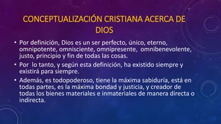 CONCEPTUALIZACIÓN CRISTIANA ACERCA DE 
DIOS 
• Por definición, Dios es un ser perfecto, único, eterno, 
omnipotente, omnisciente, omnipresente, omnibenevolente, 
justo, principio y fin de todas las cosas. 
• Por lo tanto, y según esta definición, ha existido siempre y 
existirá para siempre. 
• Además, es todopoderoso, tiene la máxima sabiduría, está en 
todas partes, es la máxima bondad y justicia, y creador de 
todas los bienes materiales e inmateriales de manera directa o 
indirecta. 
 