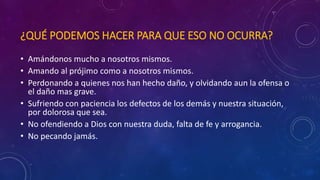 ¿QUÉ PODEMOS HACER PARA QUE ESO NO OCURRA? 
• Amándonos mucho a nosotros mismos. 
• Amando al prójimo como a nosotros mismos. 
• Perdonando a quienes nos han hecho daño, y olvidando aun la ofensa o 
el daño mas grave. 
• Sufriendo con paciencia los defectos de los demás y nuestra situación, 
por dolorosa que sea. 
• No ofendiendo a Dios con nuestra duda, falta de fe y arrogancia. 
• No pecando jamás. 
 
