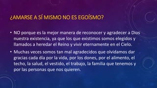 ¿AMARSE A SÍ MISMO NO ES EGOÍSMO? 
• NO porque es la mejor manera de reconocer y agradecer a Dios 
nuestra existencia, ya que los que existimos somos elegidos y 
llamados a heredar el Reino y vivir eternamente en el Cielo. 
• Muchas veces somos tan mal agradecidos que olvidamos dar 
gracias cada día por la vida, por los dones, por el alimento, el 
techo, la salud, el vestido, el trabajo, la familia que tenemos y 
por las personas que nos quieren. 
 