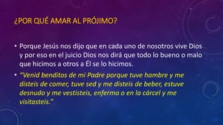 ¿POR QUÉ AMAR AL PRÓJIMO? 
• Porque Jesús nos dijo que en cada uno de nosotros vive Dios 
y por eso en el juicio Dios nos dirá que todo lo bueno o malo 
que hicimos a otros a Él se lo hicimos. 
• “Venid benditos de mi Padre porque tuve hambre y me 
disteis de comer, tuve sed y me disteis de beber, estuve 
desnudo y me vestisteis, enfermo o en la cárcel y me 
visitasteis.” 
 