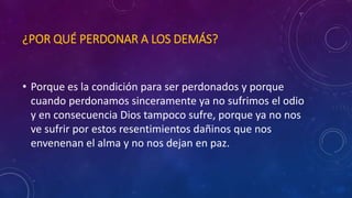 ¿POR QUÉ PERDONAR A LOS DEMÁS? 
• Porque es la condición para ser perdonados y porque 
cuando perdonamos sinceramente ya no sufrimos el odio 
y en consecuencia Dios tampoco sufre, porque ya no nos 
ve sufrir por estos resentimientos dañinos que nos 
envenenan el alma y no nos dejan en paz. 
 