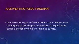 ¿QUÉ PASA SI NO PUEDO PERDONAR? 
• Que Dios va a seguir sufriendo por eso que sientes y vas a 
tener que orar por ti y por tu enemigo, para que Dios te 
ayude a perdonar y olvidar el mal que te hizo. 
 
