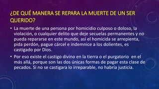 ¿DE QUÉ MANERA SE REPARA LA MUERTE DE UN SER 
QUERIDO? 
• La muerte de una persona por homicidio culposo o doloso, la 
violación, o cualquier delito que deje secuelas permanentes y no 
pueda repararse en este mundo, así el homicida se arrepienta, 
pida perdón, pague cárcel e indemnice a los dolientes, es 
castigado por Dios. 
• Por eso existe el castigo divino en la tierra o el purgatorio en el 
más allá, porque son las dos únicas formas de pagar esta clase de 
pecados. Si no se castigara lo irreparable, no habría justicia. 
 