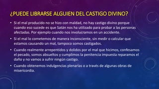 ¿PUEDE LIBRARSE ALGUIEN DEL CASTIGO DIVINO? 
• Si el mal producido no se hizo con maldad, no hay castigo divino porque 
cuando eso sucede es que Satán nos ha utilizado para probar a las personas 
afectadas. Por ejemplo cuando nos involucramos en un accidente. 
• Si el mal lo cometemos de manera inconsciente, sin medir o calcular que 
estamos causando un mal, tampoco somos castigados. 
• Cuando realmente arrepentidos y dolidos por el mal que hicimos, confesamos 
el pecado, somos absueltos y cumplimos la penitencia impuesta reparamos el 
daño y no vamos a sufrir ningún castigo. 
• Cuando obtenemos indulgencias plenarias o a través de algunas obras de 
misericordia. 
 
