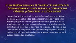 SI UNA PERSONA MUY MALA SE CONFIESA Y ES ABSUELTA EN EL 
ÚLTIMO MOMENTO Y NUNCA PAGÓ EN LA TIERRA POR SUS 
CRÍMENES, ¿CÓMO OPERA LA JUSTICIA DIVINA? 
• Los que han vivido haciendo el mal, así se confiesen en el último 
momento y sean absueltos, deben reparar el daño, y para ellos 
existe el purgatorio, porque generalmente estas personas no se 
arrepienten, ya que repetir un pecado una y otra vez hace que la 
gente llegue a creer que lo que hace no es pecado, de manera que 
son enviados al purgatorio para aprender allí porqué era pecado y 
sufriendo por lo que hicieron llegan a arrepentirse de verdad y así 
pueden llegar algún día al cielo. 
 