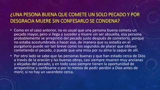 ¿UNA PESONA BUENA QUE COMETE UN SOLO PECADO Y POR 
DESGRACIA MUERE SIN CONFESARLO SE CONDENA? 
• Como en el caso anterior, no es usual que una persona buena cometa un 
pecado mayor, pero si llega a suceder y muere sin ser absuelta, esa persona 
probablemente se arrepintió del pecado justo después de cometerlo, porque 
no estaba acostumbrada a hacer eso, de manera que su estadía en el 
purgatorio puede ser tan breve como los segundos de placer que obtuvo 
cometiendo el pecado, o puede que una misa por su alma la saque de allí. 
• Por otro lado se sabe que las personas buenas y que han estado cerca de Dios 
a través de la oración y las buenas obras, casi siempre mueren muy ancianas 
y alejadas del pecado, y en todo caso siempre tienen la oportunidad de 
arrepentirse y confesarse o por lo menos de pedir perdón a Dios antes de 
morir, si no hay un sacerdote cerca. 
 