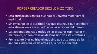 POR SER CREADOR DIOS LO HIZO TODO. 
• Esta afirmación significa que hizo el universo material y el 
espiritual. 
• Sin embargo en el espiritual hay que distinguir que se refiere 
esta afirmación a ese mundo no a las acciones del mismo. 
• Las acciones buenas o malas de las criaturas espirituales y 
materiales, no son creación de Dios sino de estas criaturas. 
• Por lo tanto Dios no hizo el mal, sino que este surge de las 
acciones individuales de otros a quienes dio libertad. 
 