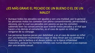 ¿ES MÁS GRAVE EL PECADO DE UN BUENO O EL DE UN 
MALO? 
• Aunque todos los pecados son iguales y son una maldad, por lo general 
las personas malas los cometen con pleno consentimiento, perversidad y 
alevosía, por lo cual sus pecados son peores ya que los cometen 
sabiendo bien las consecuencias que traerán estos pecados y el mal que 
hacen a los demás al cometerlos, es el caso de quien es infiel por 
vengarse de su cónyuge. 
• Las personas buenas pecan por debilidad, y es el caso de quien es infiel 
por una tentación momentánea y que se deja llevar por sus sentidos e 
instintos, por la belleza o el deseo súbito: es la típica infidelidad 
masculina, porque los hombres infieles casi nunca dejarían a sus esposas 
por una amante casual. 
 