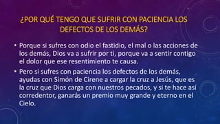 ¿POR QUÉ TENGO QUE SUFRIR CON PACIENCIA LOS 
DEFECTOS DE LOS DEMÁS? 
• Porque si sufres con odio el fastidio, el mal o las acciones de 
los demás, Dios va a sufrir por ti, porque va a sentir contigo 
el dolor que ese resentimiento te causa. 
• Pero si sufres con paciencia los defectos de los demás, 
ayudas con Simón de Cirene a cargar la cruz a Jesús, que es 
la cruz que Dios carga con nuestros pecados, y si te hace así 
corredentor, ganarás un premio muy grande y eterno en el 
Cielo. 
 