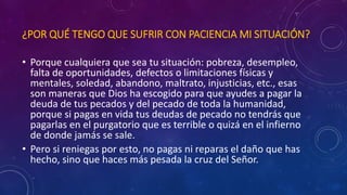 ¿POR QUÉ TENGO QUE SUFRIR CON PACIENCIA MI SITUACIÓN? 
• Porque cualquiera que sea tu situación: pobreza, desempleo, 
falta de oportunidades, defectos o limitaciones físicas y 
mentales, soledad, abandono, maltrato, injusticias, etc., esas 
son maneras que Dios ha escogido para que ayudes a pagar la 
deuda de tus pecados y del pecado de toda la humanidad, 
porque si pagas en vida tus deudas de pecado no tendrás que 
pagarlas en el purgatorio que es terrible o quizá en el infierno 
de donde jamás se sale. 
• Pero si reniegas por esto, no pagas ni reparas el daño que has 
hecho, sino que haces más pesada la cruz del Señor. 
 