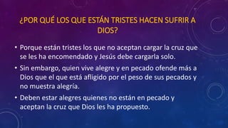 ¿POR QUÉ LOS QUE ESTÁN TRISTES HACEN SUFRIR A 
DIOS? 
• Porque están tristes los que no aceptan cargar la cruz que 
se les ha encomendado y Jesús debe cargarla solo. 
• Sin embargo, quien vive alegre y en pecado ofende más a 
Dios que el que está afligido por el peso de sus pecados y 
no muestra alegría. 
• Deben estar alegres quienes no están en pecado y 
aceptan la cruz que Dios les ha propuesto. 
 