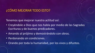 ¿CÓMO MEJORAR TODO ESTO? 
Tenemos que mejorar nuestra actitud así: 
• Creyéndole a Dios que nos habla por medio de las Sagradas 
Escrituras y de buenos predicadores. 
• Amando al prójimo y demostrándolo con obras. 
• Perdonando sin condiciones. 
• Orando por toda la humanidad, por los vivos y difuntos. 
 