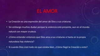 EL AMOR 
• La Creación es una expresión del amor de Dios a sus criaturas. 
• Sin embargo muchos dudan porque la violencia está presente, aun en el mundo 
natural con mayor crudeza. 
• ¿Cómo entender entonces que Dios ama a sus criaturas si hasta en la propia 
naturaleza hay violencia? 
• Si cuando Dios creó todo vio que estaba bien, ¿Cómo llegó la Creación a esto? 
 