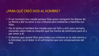 ¿PARA QUÉ CREÓ DIOS AL HOMBRE? 
• El ser humano fue creado porque Dios quiso compartir los bienes de 
su Reino y dar su amor a sus criaturas para exaltarlas y hacerlas sus 
hijas. 
• Por lo tanto el hombre fue creado para ser feliz y vivir para siempre, 
reinando sobre toda la creación que fue hecha de antemano para él y 
por amor a él. 
• El destino que quiere Dios para todas sus criaturas es la vida eterna y 
la felicidad, no el dolor ni el sufrimiento que son consecuencias del 
mal. 
 