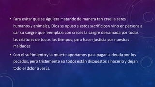 • Para evitar que se siguiera matando de manera tan cruel a seres 
humanos y animales, Dios se opuso a estos sacrificios y vino en persona a 
dar su sangre que reemplaza con creces la sangre derramada por todas 
las criaturas de todos los tiempos, para hacer justicia por nuestras 
maldades. 
• Con el sufrimiento y la muerte aportamos para pagar la deuda por los 
pecados, pero tristemente no todos están dispuestos a hacerlo y dejan 
todo el dolor a Jesús. 
 