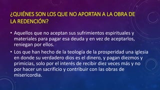 ¿QUIÉNES SON LOS QUE NO APORTAN A LA OBRA DE 
LA REDENCIÓN? 
• Aquellos que no aceptan sus sufrimientos espirituales y 
materiales para pagar esa deuda y en vez de aceptarlos, 
reniegan por ellos. 
• Los que han hecho de la teología de la prosperidad una iglesia 
en donde su verdadero dios es el dinero, y pagan diezmos y 
primicias, solo por el interés de recibir diez veces más y no 
por hacer un sacrificio y contribuir con las obras de 
misericordia. 
 