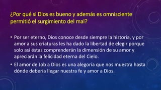 ¿Por qué si Dios es bueno y además es omnisciente 
permitió el surgimiento del mal? 
• Por ser eterno, Dios conoce desde siempre la historia, y por 
amor a sus criaturas les ha dado la libertad de elegir porque 
solo así éstas comprenderán la dimensión de su amor y 
apreciarán la felicidad eterna del Cielo. 
• El amor de Job a Dios es una alegoría que nos muestra hasta 
dónde debería llegar nuestra fe y amor a Dios. 
 