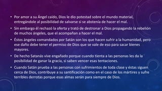• Por amor a su Ángel caído, Dios le dio potestad sobre el mundo material, 
entregándole al posibilidad de salvarse si se abstenía de hacer el mal. 
• Sin embargo él rechazó la oferta y trató de destronar a Dios propagando la rebelión 
de muchos ángeles, que el acompañan a hacer el mal. 
• Éstos ángeles comandados por Satán son los que hacen sufrir a la humanidad, pero 
ese daño debe tener el permiso de Dios que se vale de eso para sacar bienes 
mayores. 
• De hecho Satanás vive engañado porque cuando tienta a las personas les da la 
posibilidad de ganar la gracia, si saben vencer esas tentaciones. 
• Cuando Satán prueba a las personas con sufrimientos de toda clase y éstas siguen 
cerca de Dios, contribuye a su santificación como en el caso de los mártires y sufre 
terribles derrotas porque esas almas serán para siempre de Dios. 
 