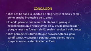 CONCLUSIÓN 
• Dios nos ha dado la libertad de elegir entre el bien y el mal, 
como prueba irrefutable de su amor. 
• Cuando permite que seamos tentados es para que 
reconozcamos que necesitamos de su ayuda para no caer 
porque nuestras fuerzas, sin Él, suelen resultar insuficientes. 
• Dios permite el sufrimiento que provoca Satanás, para 
santificarnos y conseguir para nosotros bienes mucho 
mayores como la eternidad en el Cielo. 
