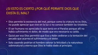 ¿SI ESTO ES CIERTO ¿POR QUÉ PERMITE DIOS QUE 
EXISTA EL MAL? 
• Dios permite la existencia del mal, porque como la criatura no es Dios, 
no puede apreciar que vive en la luz si no conoce también las tinieblas. 
• El ser humano no apreciaba lo que tenía en el Paraíso porque allí no 
había sufrimiento ni dolor, de modo que era necesaria su caída. 
• Quizá por eso Dios permitió que Eva y Adán cedieran a la tentación del 
pecado que acarrea el sufrimiento y el dolor. 
• Solo cayendo podrían el hombre valorar la felicidad y la naturaleza 
sobrenatural y eterna que Dios le había dado al principio. 
 