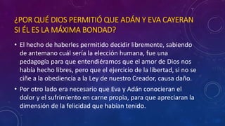 ¿POR QUÉ DIOS PERMITIÓ QUE ADÁN Y EVA CAYERAN 
SI ÉL ES LA MÁXIMA BONDAD? 
• El hecho de haberles permitido decidir libremente, sabiendo 
de antemano cuál sería la elección humana, fue una 
pedagogía para que entendiéramos que el amor de Dios nos 
había hecho libres, pero que el ejercicio de la libertad, si no se 
ciñe a la obediencia a la Ley de nuestro Creador, causa daño. 
• Por otro lado era necesario que Eva y Adán conocieran el 
dolor y el sufrimiento en carne propia, para que apreciaran la 
dimensión de la felicidad que habían tenido. 
 