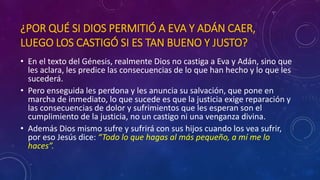 ¿POR QUÉ SI DIOS PERMITIÓ A EVA Y ADÁN CAER, 
LUEGO LOS CASTIGÓ SI ES TAN BUENO Y JUSTO? 
• En el texto del Génesis, realmente Dios no castiga a Eva y Adán, sino que 
les aclara, les predice las consecuencias de lo que han hecho y lo que les 
sucederá. 
• Pero enseguida les perdona y les anuncia su salvación, que pone en 
marcha de inmediato, lo que sucede es que la justicia exige reparación y 
las consecuencias de dolor y sufrimientos que les esperan son el 
cumplimiento de la justicia, no un castigo ni una venganza divina. 
• Además Dios mismo sufre y sufrirá con sus hijos cuando los vea sufrir, 
por eso Jesús dice: “Todo lo que hagas al más pequeño, a mí me lo 
haces”. 
 