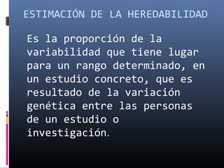 ESTIMACIÓN DE LA HEREDABILIDAD
Es la proporción de la
variabilidad que tiene lugar
para un rango determinado, en
un estudio concreto, que es
resultado de la variación
genética entre las personas
de un estudio o
investigación.
 
