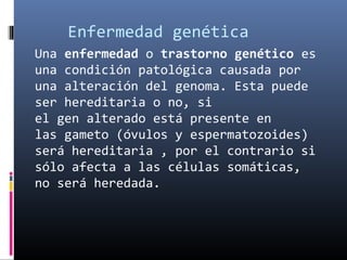 Enfermedad genética
Una enfermedad o trastorno genético es
una condición patológica causada por
una alteración del genoma. Esta puede
ser hereditaria o no, si
el gen alterado está presente en
las gameto (óvulos y espermatozoides)
será hereditaria , por el contrario si
sólo afecta a las células somáticas,
no será heredada.
 