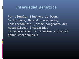 Enfermedad genética
Por ejemplo: Síndrome de Down,
Daltonismo, Neurofibromatosis,
Fenilcetonuria ( error congénito del
metabolismo, incapacidad
de metabolizar la tirosina y produce
daños cerebrales ).
 