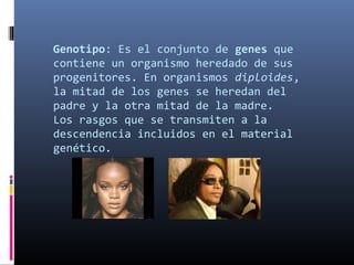 Genotipo: Es el conjunto de genes que
contiene un organismo heredado de sus
progenitores. En organismos diploides,
la mitad de los genes se heredan del
padre y la otra mitad de la madre.
Los rasgos que se transmiten a la
descendencia incluidos en el material
genético.
 