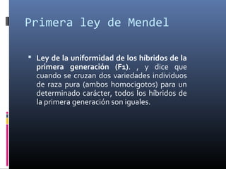 Primera ley de Mendel
 Ley de la uniformidad de los híbridos de la
primera generación (F1). , y dice que
cuando se cruzan dos variedades individuos
de raza pura (ambos homocigotos) para un
determinado carácter, todos los híbridos de
la primera generación son iguales.
 