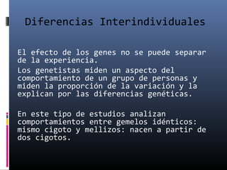 Diferencias Interindividuales
El efecto de los genes no se puede separar
de la experiencia.
Los genetistas miden un aspecto del
comportamiento de un grupo de personas y
miden la proporción de la variación y la
explican por las diferencias genéticas.
En este tipo de estudios analizan
comportamientos entre gemelos idénticos:
mismo cigoto y mellizos: nacen a partir de
dos cigotos.
 