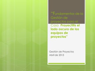 “Fundamentos de la
Gestión de
proyectos para el
Caso Proyectitis el
lado oscuro de los
equipos de
proyectos”
Gestión de Proyectos
Abril de 2013
 
