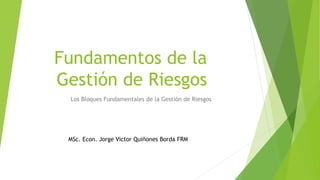 Fundamentos de la
Gestión de Riesgos
Los Bloques Fundamentales de la Gestión de Riesgos
MSc. Econ. Jorge Victor Quiñones Borda FRM
 