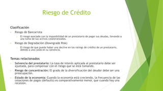 Riesgo de Crédito
Clasificación
• Riesgo de Bancarrota
o El riesgo asociado con la imposibilidad de un prestatario de pagar sus deudas, llevando a
una toma de sus activos colateralizados.
• Riesgo de Degradación (Downgrade Risk)
o El riesgo de que pueda haber una declive en los ratings de crédito de un prestatario,
debido a una caída en su solvencia.
Temas relacionados
• Solvencia del prestatario: La tasa de interés aplicada al prestatario debe ser
ajustada, para compensar con el riesgo que se está tomando.
• Riesgo de concentración: El grado de la diversificación del deudor debe ser una
preocupación.
• Estado de la economía: Cuando la economía está creciendo, la frecuencia de las
cesaciones de pagos (defaults) es comparativamente menor, que cuando hay una
recesión.
 