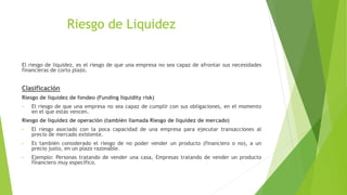 Riesgo de Liquidez
El riesgo de liquidez, es el riesgo de que una empresa no sea capaz de afrontar sus necesidades
financieras de corto plazo.
Clasificación
Riesgo de liquidez de fondeo (Funding liquidity risk)
• El riesgo de que una empresa no sea capaz de cumplir con sus obligaciones, en el momento
en el que estas vencen.
Riesgo de liquidez de operación (también llamada Riesgo de liquidez de mercado)
• El riesgo asociado con la poca capacidad de una empresa para ejecutar transacciones al
precio de mercado existente.
• Es también considerado el riesgo de no poder vender un producto (financiero o no), a un
precio justo, en un plazo razonable.
• Ejemplo: Personas tratando de vender una casa, Empresas tratando de vender un producto
financiero muy específico.
 