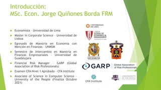 Introducción:
MSc. Econ. Jorge Quiñones Borda FRM
 Economista – Universidad de Lima
 Master in Corporate Science – Universidad de
Lisboa
 Egresado de Maestría en Economía con
Mención en Finanzas – UNMSM
 Semestre de Intercambio en Maestría en
Finanzas Empresariales – Universidad de
Guadalajara
 Financial Risk Manager – GARP (Global
Association of Risk Professionals)
 Examen CFA Nivel 1 Aprobado – CFA Institute
 Associate of Science in Computer Science –
University of the People (Finaliza Octubre
2021)
 