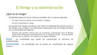 El Riesgo y su Administración
¿Qué es el riesgo?
• Variablidad potencial de los retornos alrededor de un retorno esperado.
o El riesgo financiero puede ser gestionado y mitigado.
o No hay rentabilidad sin riesgo
• Los gestores de riesgos consideran que tienen la habilidad de ponerle precio a
los riesgos y de conseguir una adecuada compensación por los riesgos tomados
en sus actividades de negocios.
o Ejemplo: Para generar retorno para los accionistas, prestamistas como JP Morgan
Chase están enfrentados constantemente con el riesgo de crédito – los prestatarios
podrían caer en default, con respecto a los pagos acordados.
RIESGO – La variabilidad que puede ser cuantificada en términos de
probabilidades.
INCERTIDUMBRE – La variabilidad que no puede ser cuantificada de ninguna
manera.
 