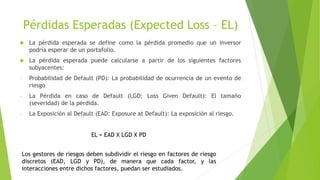 Pérdidas Esperadas (Expected Loss – EL)
 La pérdida esperada se define como la pérdida promedio que un inversor
podría esperar de un portafolio.
 La pérdida esperada puede calcularse a partir de los siguientes factores
subyacentes:
- Probabilidad de Default (PD): La probabilidad de ocurrencia de un evento de
riesgo
- La Pérdida en caso de Default (LGD: Loss Given Default): El tamaño
(severidad) de la pérdida.
- La Exposición al Default (EAD: Exposure at Default): La exposición al riesgo.
EL = EAD X LGD X PD
Los gestores de riesgos deben subdividir el riesgo en factores de riesgo
discretos (EAD, LGD y PD), de manera que cada factor, y las
interacciones entre dichos factores, puedan ser estudiados.
 