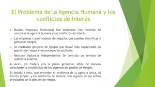 El Problema de la Agencia Humana y los
conflictos de Interés
 Muchas empresas financieras han empleado tres maneras de
controlar la agencia humana y los conflictos de interés:
1) Las empresas crean modelos de negocios que pueden identificar y
gestionar riesgos.
2) Se contratan gestores de riesgos que hayan sido capacitados en
gestión de riesgos y en procesos de auditoría.
3) Realizan vigilancia independiente: Se contrata un servicio de
auditoría externo.
A veces, los traders y/o la plana gerencial, altea de manera
consciente la credibilidad de los sistemas de gestión de riesgos.
Es debido a esto, que entender el problema de la agencia única, el
interés propio, y los conflictos de interés, son algunos de los temas
principales de la gestión de riesgos.
 