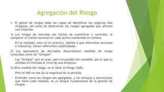 Agregación del Riesgo
 El gestor de riesgos debe ser capaz de identificar los negocios más
riesgosos, así como de determinar los riesgos agregados que afronta
una empresa.
1) Los riesgos de mercado son fáciles de cuantificar y controlar, al
comparar el monto nocional en cada activo mantenido en cartera.
- En la realidad, esto no es práctico, debido a que diferentes acciones
e industrias, tienen diferentes volatilidades.
2) Los operadores de derivados desarrollaron medidas de riesgo
conocidas como los “Griegos”.
- Los “Griegos” aún se usan, pero no pueden ser sumados, por lo que su
utilidad es limitada al nivel de una empresa.
3) Otra medida del riesgo, es el Valor en Riego (VaR).
- Pero el VaR no nos da la magnitud de la pérdida.
 Entender como los riesgos son agregados, y las ventajas y desventajas
que tiene cada método, es un bloque fundamental de la gestión de
riesgos.
 