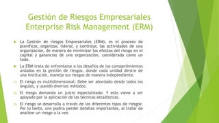 Gestión de Riesgos Empresariales
Enterprise Risk Management (ERM)
 La Gestión de riesgos Empresariales (ERM), es el proceso de
planificar, organizar, liderar, y controlar, las actividades de una
organización, de manera de minimizar los efectos del riesgo en el
capital y ganancias de una organización, considerada como un
todo.
 La ERM trata de enfrentarse a los desafíos de los compartimientos
aislados en la gestión de riesgos, donde cada unidad dentro de
una institución, maneja sus riesgos de manera independiente.
1) El riesgo es multidimensional: Debe ser abordado desde todos los
ángulos, y usando diversos métodos.
2) El riesgo demanda un juicio especializado: Y esto viene a ser
apoyado por la aplicación de las técnicas estadísticas.
3) El riesgo se desarrolla a través de los diferentes tipos de riesgos:
Por lo tanto, uno podría perder detalles importantes, al tratar de
analizar un riesgo a la vez.
 