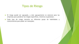 Tipos de Riesgo
 El riesgo puede ser agrupado, y este agrupamiento es esencial para las
empresas para ponderar los riesgos específicos, mientras se gestionan.
 Cada tipo de riesgo necesita un diferente grupo de habilidades y
conocimientos para poder ser manejado.
 